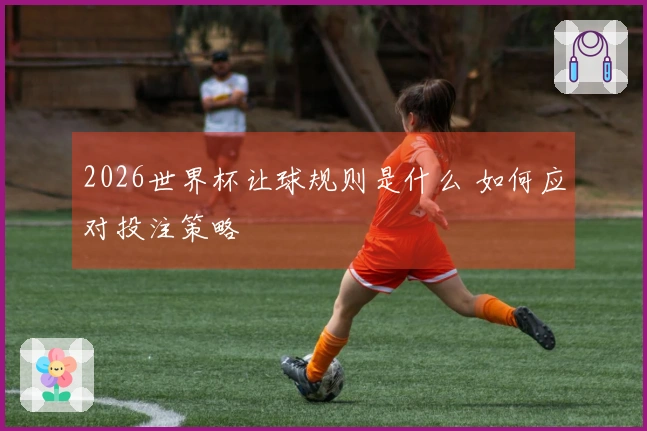 2026世界杯让球规则是什么 如何应对投注策略